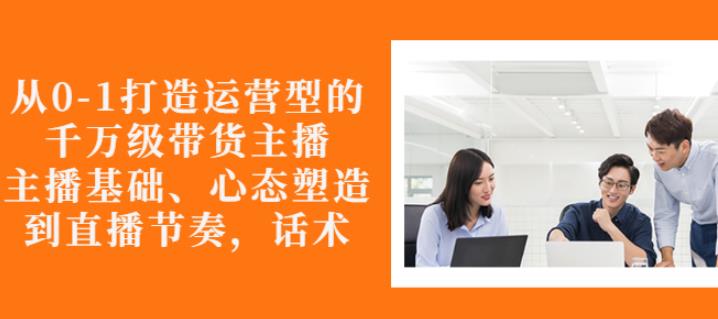 从0-1打造运营型的带货主播：主播基础、心态塑造，能力培养到直播节奏，话术进行全面讲解-韭菜网