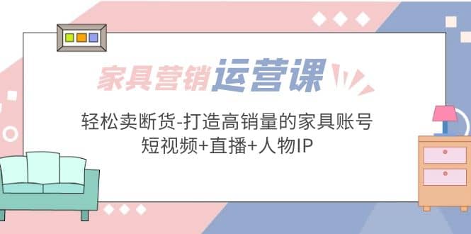 家具营销·运营实战 轻松卖断货-打造高销量的家具账号(短视频+直播+人物IP)-韭菜网