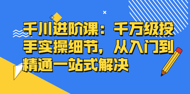 千川进阶课：千川投放细节实操，从入门到精通一站式解决-韭菜网