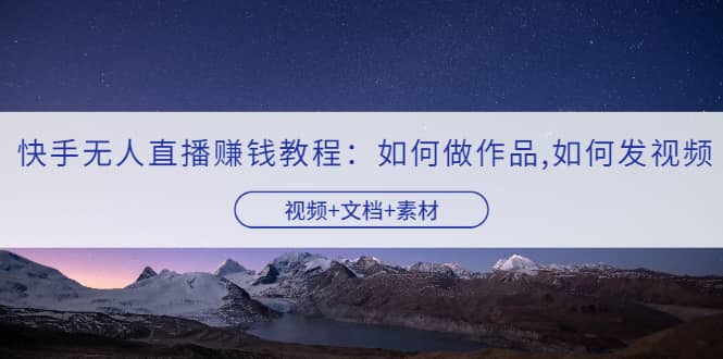 快手无人直播赚钱教程：如何做作品+发视频（视频+文档+素材）-韭菜网