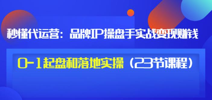 秒懂代运营：品牌IP操盘手实战赚钱，0-1起盘和落地实操（23节课程）价值199-韭菜网