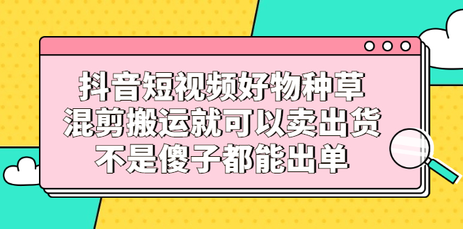 抖音短视频好物种草，混剪搬运就可以卖出货，不是傻子都能出单-韭菜网