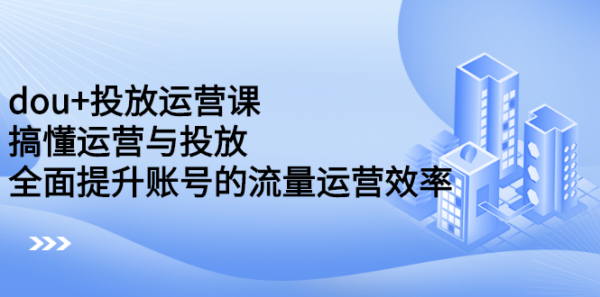 dou+投放运营课：搞懂运营与投放，全面提升账号的流量运营效率-韭菜网