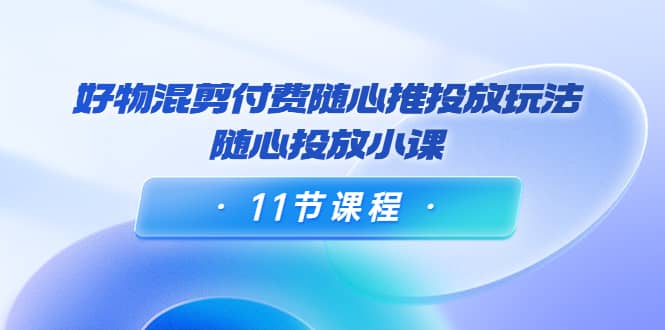 好物混剪付费随心推投放玩法，随心投放小课（11节课程）-韭菜网