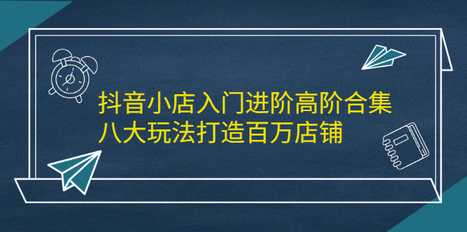 抖音小店入门进阶高阶合集，八大玩法打造百万店铺-韭菜网