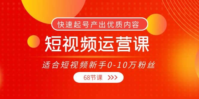 短视频运营课，适合短视频新手0-10万粉丝，快速起号产出优质内容（68节课）-韭菜网