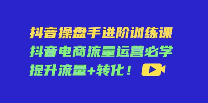 抖音操盘手进阶训练课：抖音电商流量运营必学，提升流量+转化-韭菜网