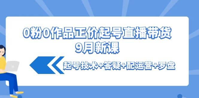 0粉0作品正价起号直播带货9月新课：起号技术+答疑+配运营+罗盘-韭菜网