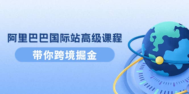 阿里巴巴国际站高级课程：带你跨境掘金，选品+优化+广告+推广-韭菜网