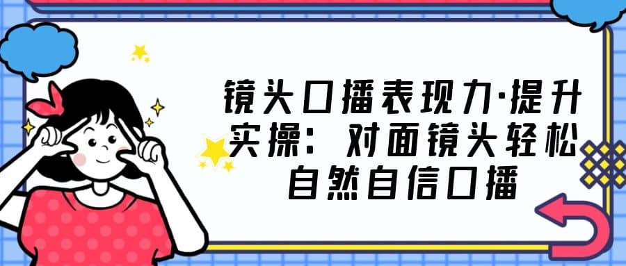 镜头口播表现力·提升实操：对面镜头轻松自然自信口播（23节课）-韭菜网