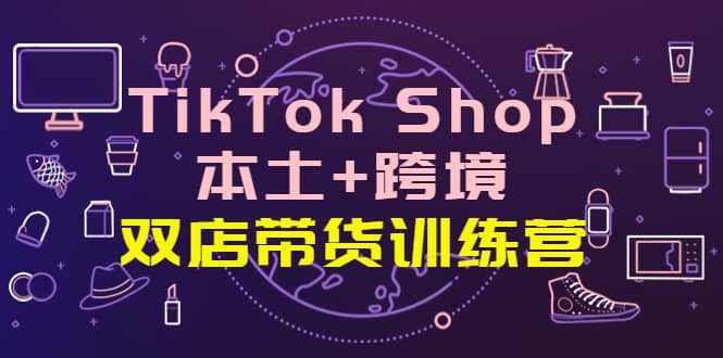 TikTok Shop本土+跨境 双店带货训练营（第十五期）全球好物买卖 一店卖全球-韭菜网