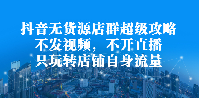 抖音无货源店群超级攻略：不发视频，不开直播，只玩转店铺自身流量-韭菜网