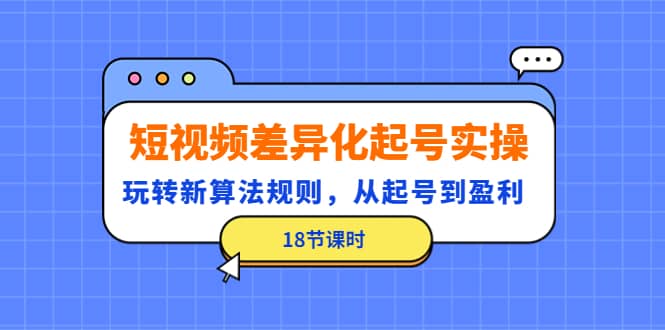 短视频差异化起号实操，玩转新算法规则，从起号到盈利（18节课时）-韭菜网