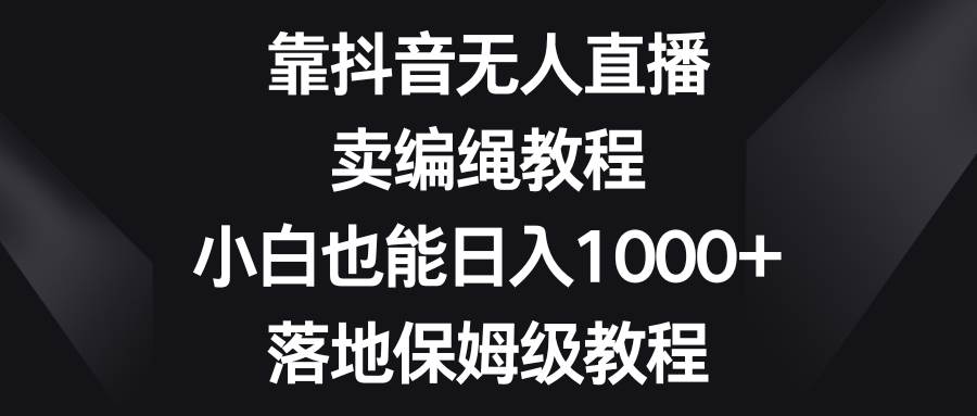 靠抖音无人直播，卖编绳教程，小白也能日入1000+，落地保姆级教程-韭菜网