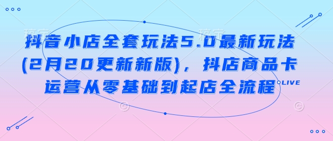 抖音小店全套玩法5.0最新玩法(2月20更新新版)，抖店商品卡运营从零基础到起店全流程-韭菜网