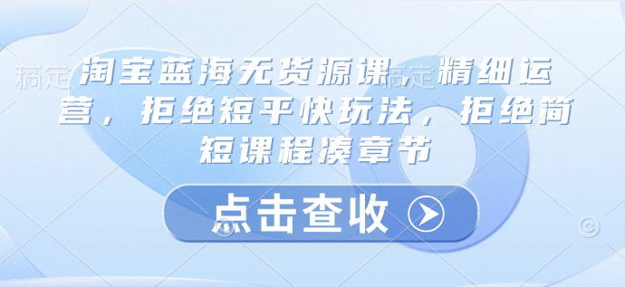 淘宝蓝海无货源课，精细运营，拒绝短平快玩法，拒绝简短课程凑章节-韭菜网