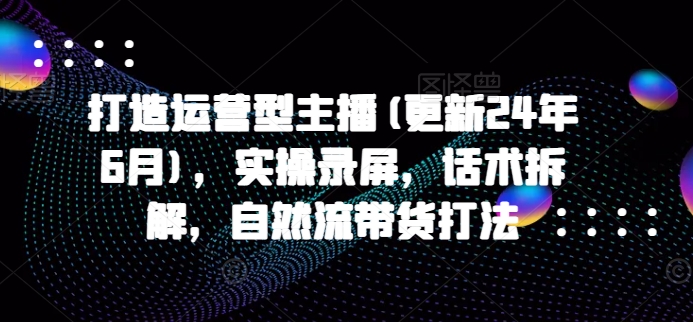 打造运营型主播(更新25年1月)，实操录屏，话术拆解，自然流带货打法-韭菜网