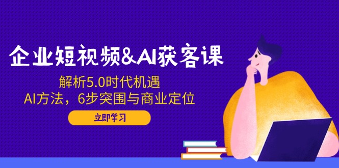 企业短视频&AI获客课：解析5.0时代机遇，AI方法，6步突围与商业定位-韭菜网