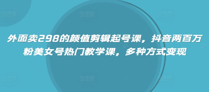 外面卖298的颜值剪辑起号课，抖音两百万粉美女号热门教学课，多种方式变现-韭菜网