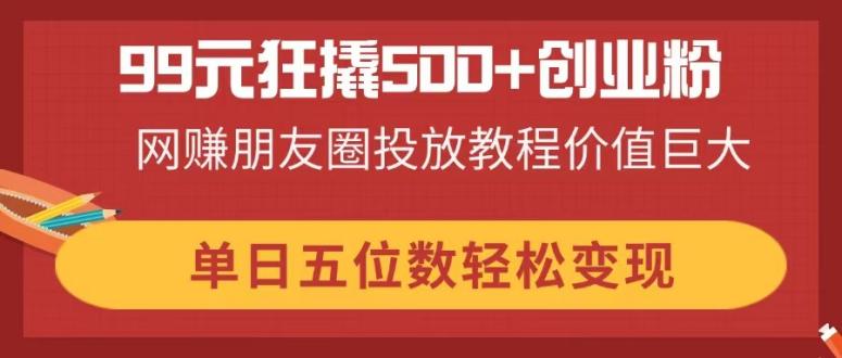 99元狂撬500+创业粉，网赚朋友圈投放教程价值巨大，单日五位数轻松变现-韭菜网