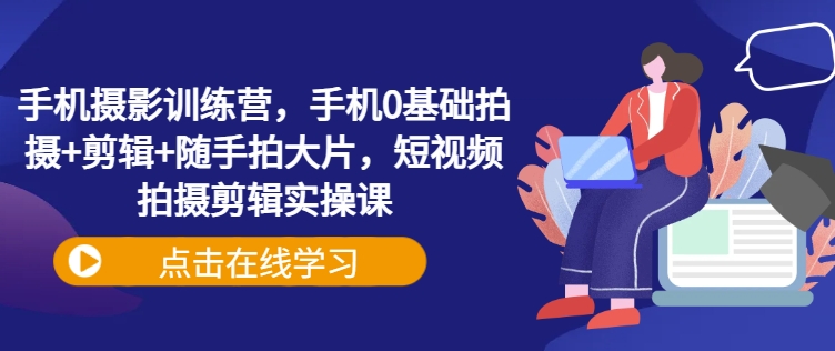 手机摄影训练营，手机0基础拍摄+剪辑+随手拍大片，短视频拍摄剪辑实操课-韭菜网